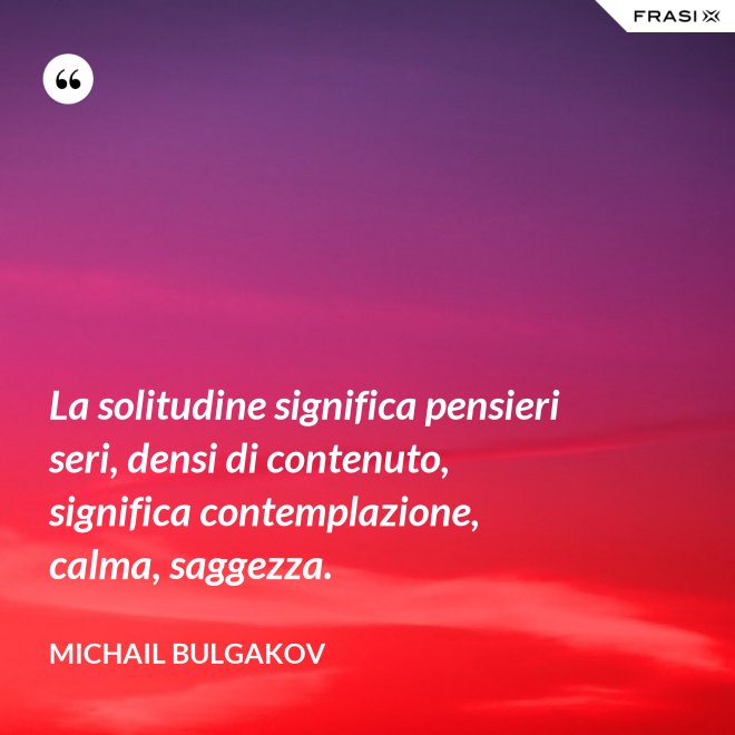 La solitudine significa pensieri seri, densi di contenuto, significa contemplazione, calma, saggezza. - Michail Bulgakov