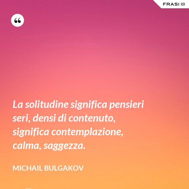 La solitudine significa pensieri seri, densi di contenuto, significa contemplazione, calma, saggezza. - Michail Bulgakov