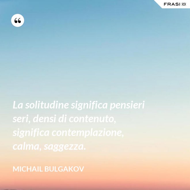 La solitudine significa pensieri seri, densi di contenuto, significa contemplazione, calma, saggezza. - Michail Bulgakov