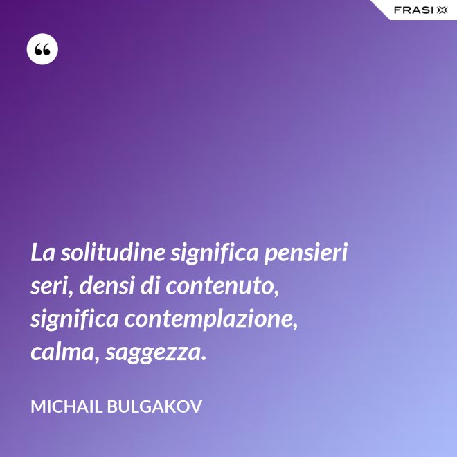 La solitudine significa pensieri seri, densi di contenuto, significa contemplazione, calma, saggezza. - Michail Bulgakov