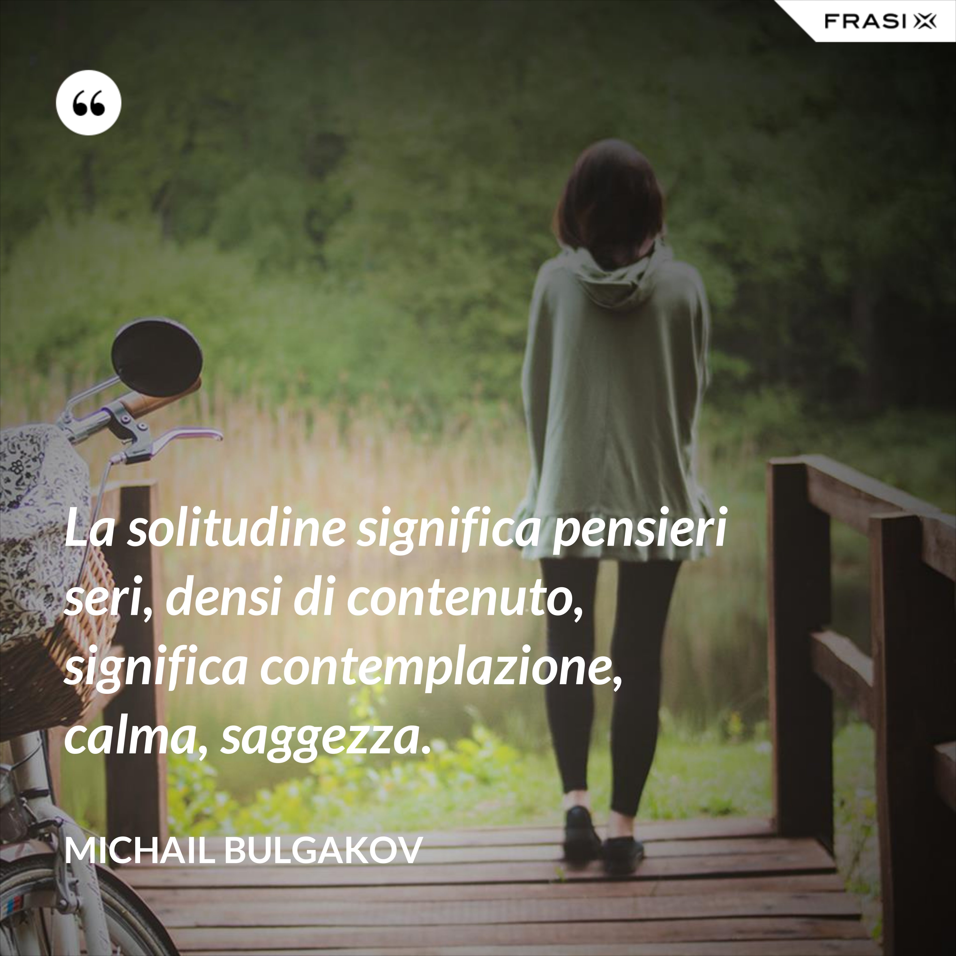 La solitudine significa pensieri seri, densi di contenuto, significa contemplazione, calma, saggezza. - Michail Bulgakov