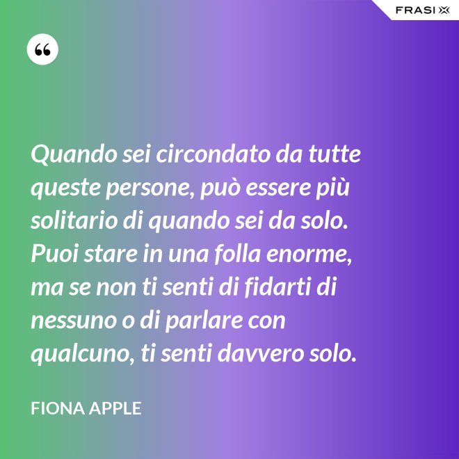 Quando sei circondato da tutte queste persone, può essere più solitario di quando sei da solo. Puoi stare in una folla enorme, ma se non ti senti di fidarti di nessuno o di parlare con qualcuno, ti senti davvero solo. - Fiona Apple