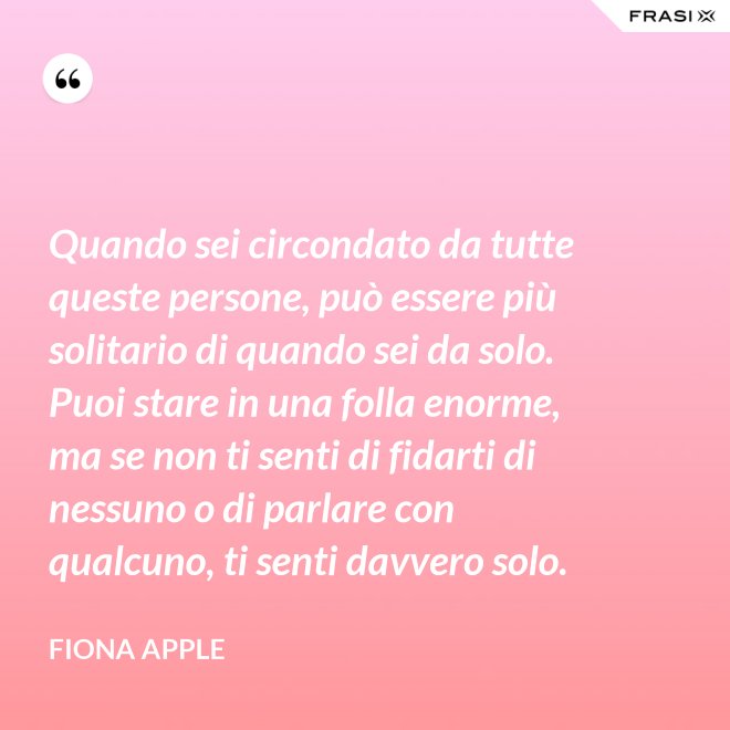 Quando sei circondato da tutte queste persone, può essere più solitario di quando sei da solo. Puoi stare in una folla enorme, ma se non ti senti di fidarti di nessuno o di parlare con qualcuno, ti senti davvero solo. - Fiona Apple