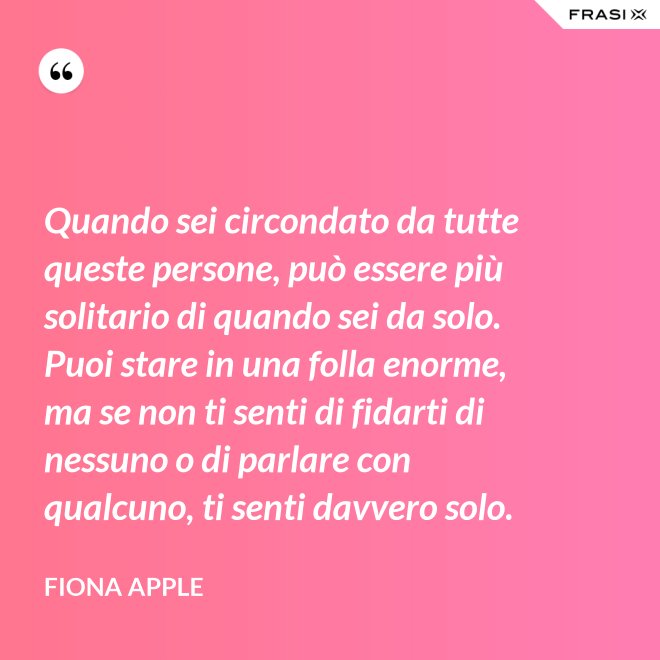 Quando sei circondato da tutte queste persone, può essere più solitario di quando sei da solo. Puoi stare in una folla enorme, ma se non ti senti di fidarti di nessuno o di parlare con qualcuno, ti senti davvero solo. - Fiona Apple