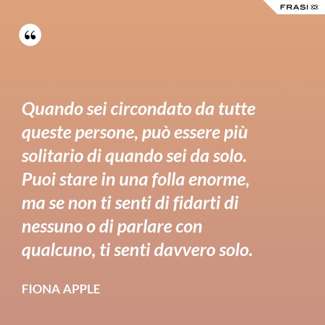 Quando sei circondato da tutte queste persone, può essere più solitario di quando sei da solo. Puoi stare in una folla enorme, ma se non ti senti di fidarti di nessuno o di parlare con qualcuno, ti senti davvero solo. - Fiona Apple