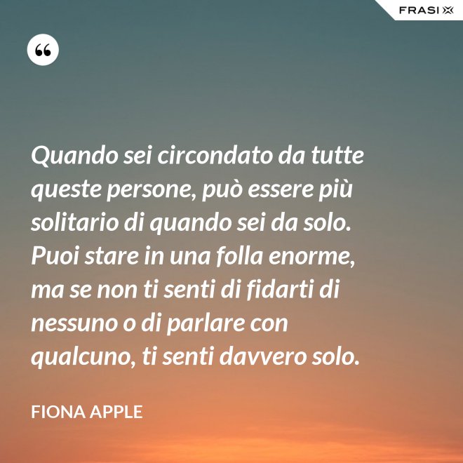 Quando sei circondato da tutte queste persone, può essere più solitario di quando sei da solo. Puoi stare in una folla enorme, ma se non ti senti di fidarti di nessuno o di parlare con qualcuno, ti senti davvero solo. - Fiona Apple