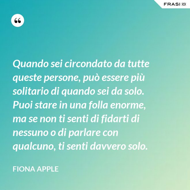 Quando sei circondato da tutte queste persone, può essere più solitario di quando sei da solo. Puoi stare in una folla enorme, ma se non ti senti di fidarti di nessuno o di parlare con qualcuno, ti senti davvero solo. - Fiona Apple