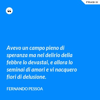 Avevo un campo pieno di speranza ma nel delirio della febbre lo devastai, e allora lo seminai di amori e vi nacquero fiori di delusione. - Fernando Pessoa
