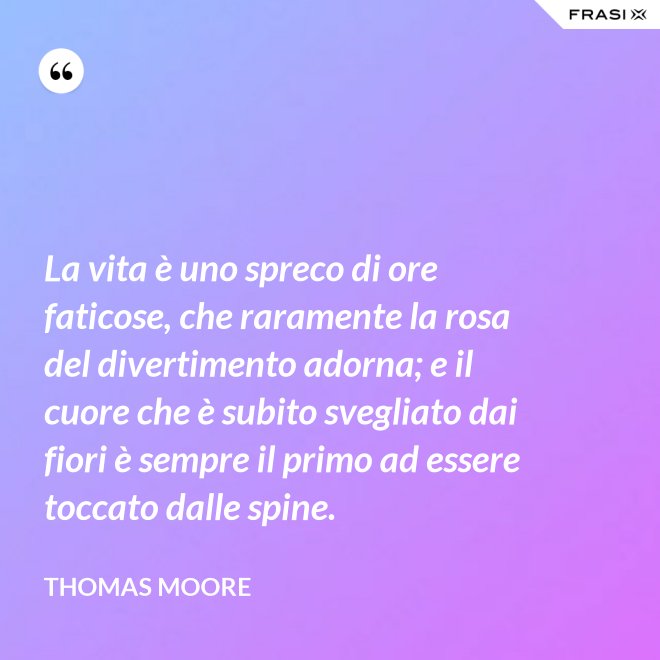 La vita è uno spreco di ore faticose, che raramente la rosa del divertimento adorna; e il cuore che è subito svegliato dai fiori è sempre il primo ad essere toccato dalle spine. - Thomas Moore