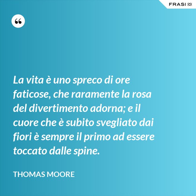 La vita è uno spreco di ore faticose, che raramente la rosa del divertimento adorna; e il cuore che è subito svegliato dai fiori è sempre il primo ad essere toccato dalle spine. - Thomas Moore