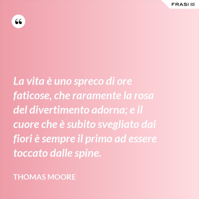 La vita è uno spreco di ore faticose, che raramente la rosa del divertimento adorna; e il cuore che è subito svegliato dai fiori è sempre il primo ad essere toccato dalle spine. - Thomas Moore
