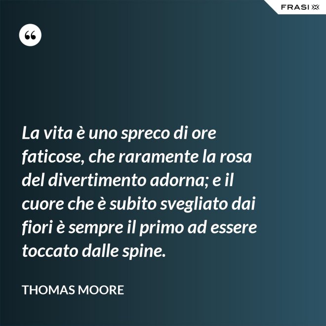 La vita è uno spreco di ore faticose, che raramente la rosa del divertimento adorna; e il cuore che è subito svegliato dai fiori è sempre il primo ad essere toccato dalle spine. - Thomas Moore