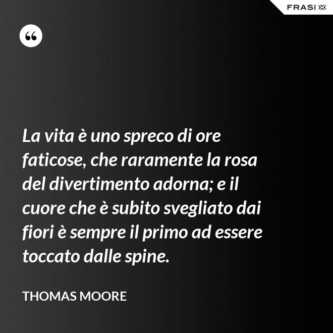 La vita è uno spreco di ore faticose, che raramente la rosa del divertimento adorna; e il cuore che è subito svegliato dai fiori è sempre il primo ad essere toccato dalle spine. - Thomas Moore