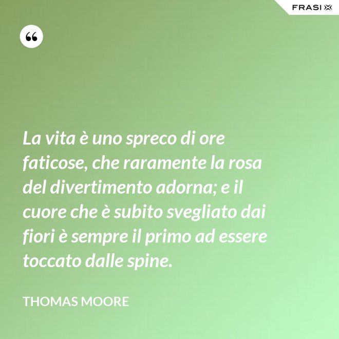 La vita è uno spreco di ore faticose, che raramente la rosa del divertimento adorna; e il cuore che è subito svegliato dai fiori è sempre il primo ad essere toccato dalle spine. - Thomas Moore