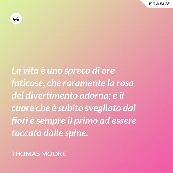 La vita è uno spreco di ore faticose, che raramente la rosa del divertimento adorna; e il cuore che è subito svegliato dai fiori è sempre il primo ad essere toccato dalle spine. - Thomas Moore