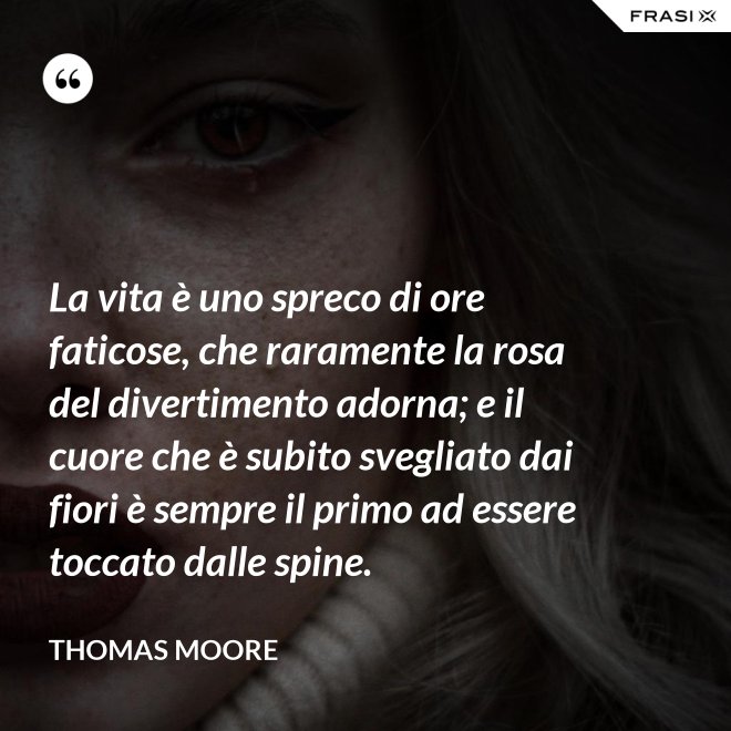 La vita è uno spreco di ore faticose, che raramente la rosa del divertimento adorna; e il cuore che è subito svegliato dai fiori è sempre il primo ad essere toccato dalle spine. - Thomas Moore