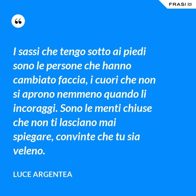 I sassi che tengo sotto ai piedi sono le persone che hanno cambiato faccia, i cuori che non si aprono nemmeno quando li incoraggi. Sono le menti chiuse che non ti lasciano mai spiegare, convinte che tu sia veleno. - Luce Argentea