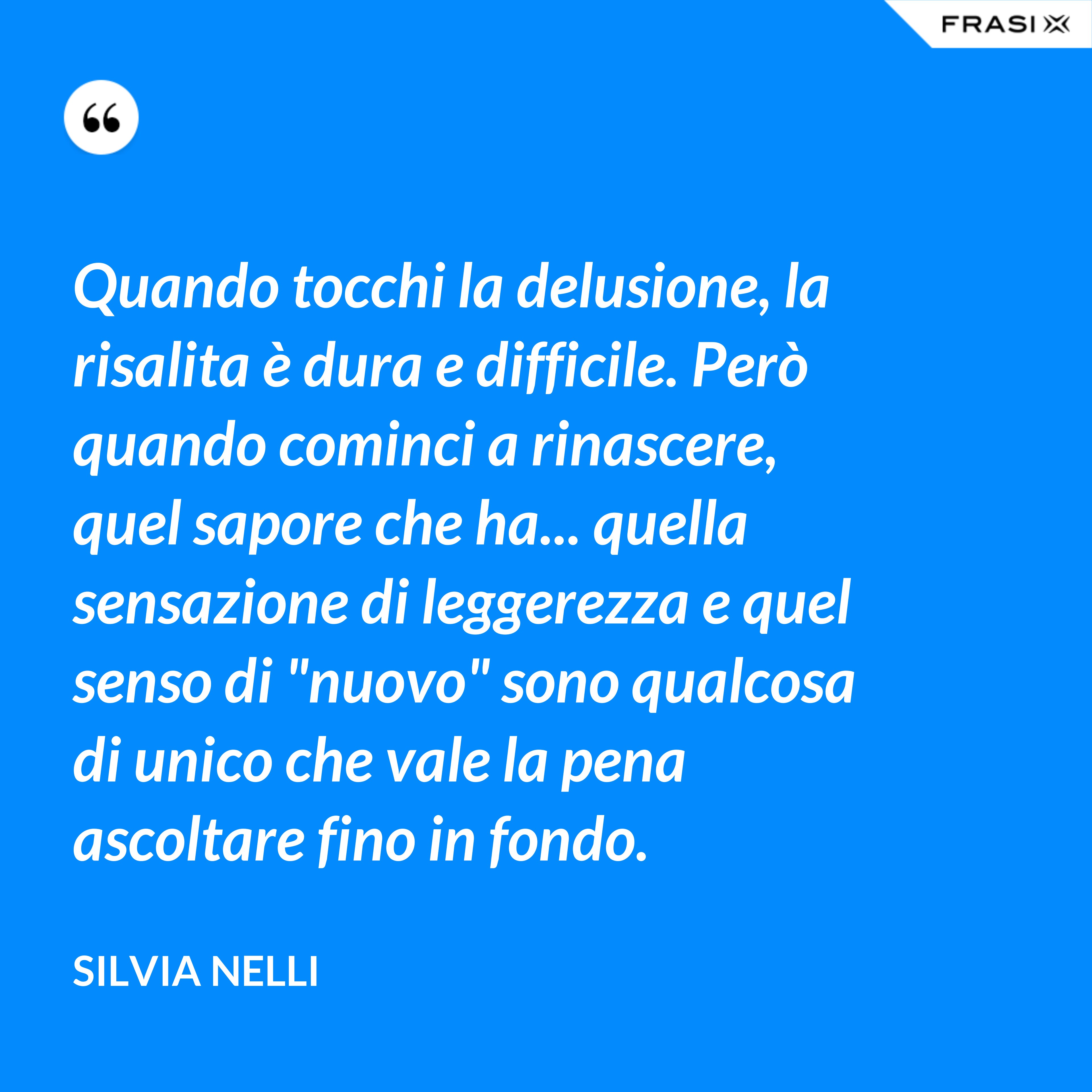 Quando tocchi la delusione, la risalita è dura e difficile. Però quando cominci a rinascere, quel sapore che ha... quella sensazione di leggerezza e quel senso di "nuovo" sono qualcosa di unico che vale la pena ascoltare fino in fondo. - Silvia Nelli