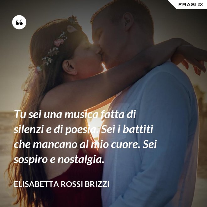 Tu sei una musica fatta di silenzi e di poesia. Sei i battiti che mancano al mio cuore. Sei sospiro e nostalgia. - Elisabetta Rossi Brizzi