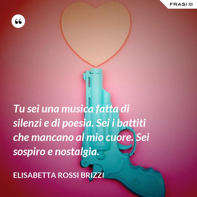 Tu sei una musica fatta di silenzi e di poesia. Sei i battiti che mancano al mio cuore. Sei sospiro e nostalgia. - Elisabetta Rossi Brizzi