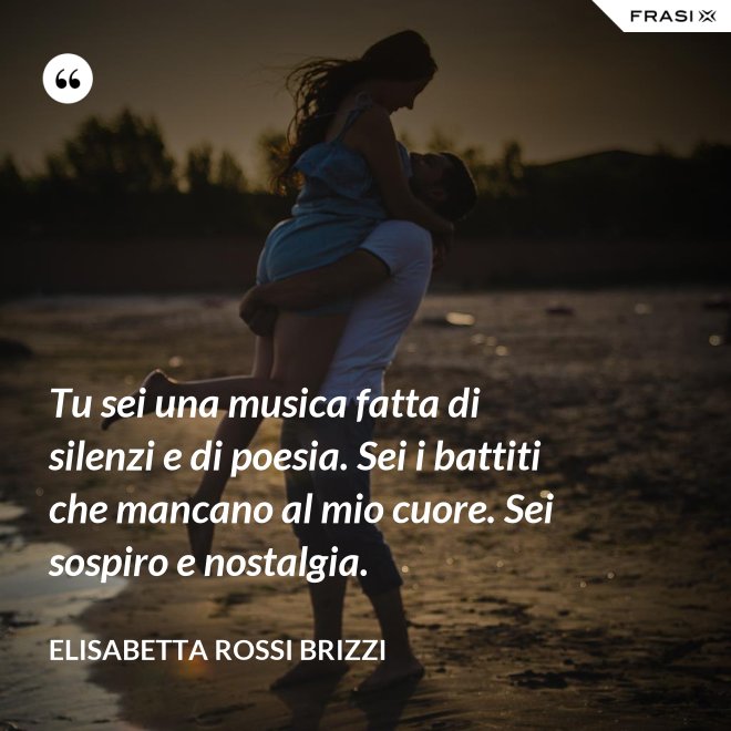 Tu sei una musica fatta di silenzi e di poesia. Sei i battiti che mancano al mio cuore. Sei sospiro e nostalgia. - Elisabetta Rossi Brizzi