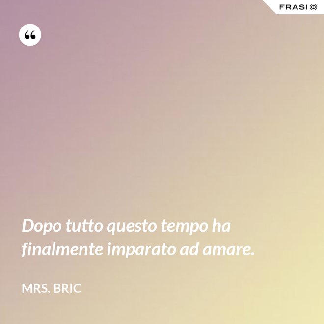 Dopo tutto questo tempo ha finalmente imparato ad amare. - Mrs. Bric