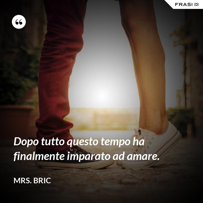 Dopo tutto questo tempo ha finalmente imparato ad amare. - Mrs. Bric