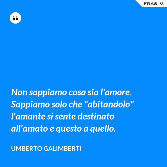 Non sappiamo cosa sia l'amore. Sappiamo solo che "abitandolo" l'amante si sente destinato all'amato e questo a quello. - Umberto Galimberti