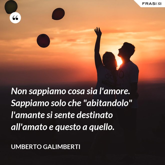 Non sappiamo cosa sia l'amore. Sappiamo solo che "abitandolo" l'amante si sente destinato all'amato e questo a quello. - Umberto Galimberti