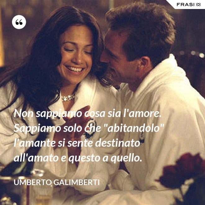 Non sappiamo cosa sia l'amore. Sappiamo solo che "abitandolo" l'amante si sente destinato all'amato e questo a quello. - Umberto Galimberti