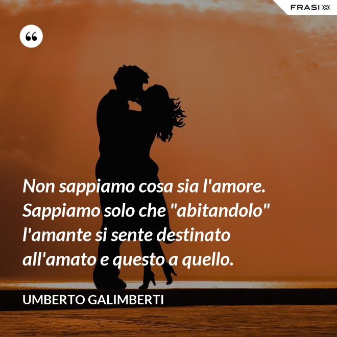 Non sappiamo cosa sia l'amore. Sappiamo solo che "abitandolo" l'amante si sente destinato all'amato e questo a quello. - Umberto Galimberti