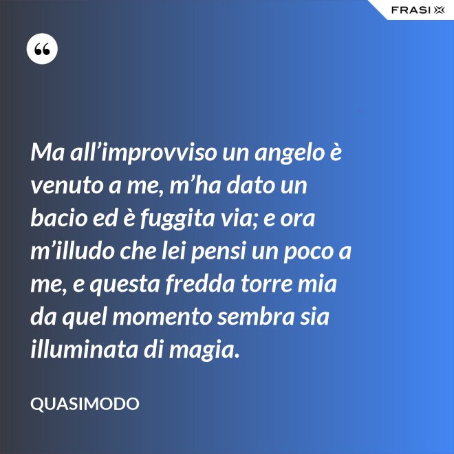 Ma all’improvviso un angelo è venuto a me, m’ha dato un bacio ed è fuggita via; e ora m’illudo che lei pensi un poco a me, e questa fredda torre mia da quel momento sembra sia illuminata di magia. - Quasimodo
