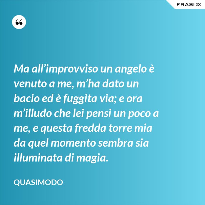 Ma all’improvviso un angelo è venuto a me, m’ha dato un bacio ed è fuggita via; e ora m’illudo che lei pensi un poco a me, e questa fredda torre mia da quel momento sembra sia illuminata di magia. - Quasimodo