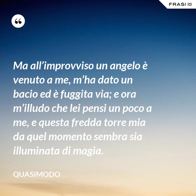 Ma all’improvviso un angelo è venuto a me, m’ha dato un bacio ed è fuggita via; e ora m’illudo che lei pensi un poco a me, e questa fredda torre mia da quel momento sembra sia illuminata di magia. - Quasimodo