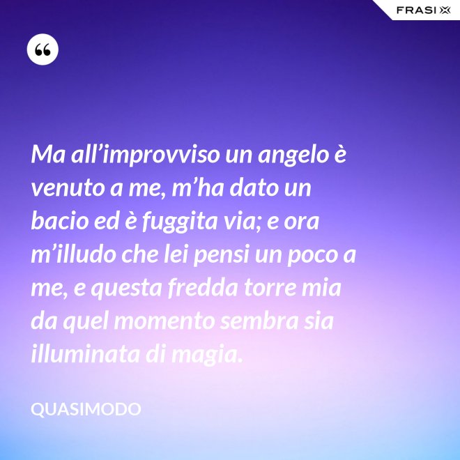 Ma all’improvviso un angelo è venuto a me, m’ha dato un bacio ed è fuggita via; e ora m’illudo che lei pensi un poco a me, e questa fredda torre mia da quel momento sembra sia illuminata di magia. - Quasimodo
