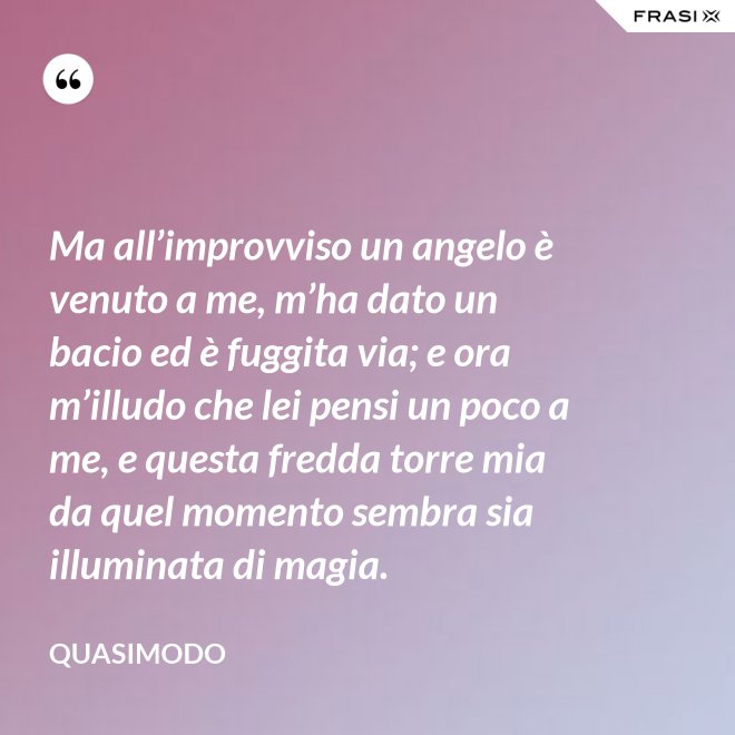Ma all’improvviso un angelo è venuto a me, m’ha dato un bacio ed è fuggita via; e ora m’illudo che lei pensi un poco a me, e questa fredda torre mia da quel momento sembra sia illuminata di magia. - Quasimodo