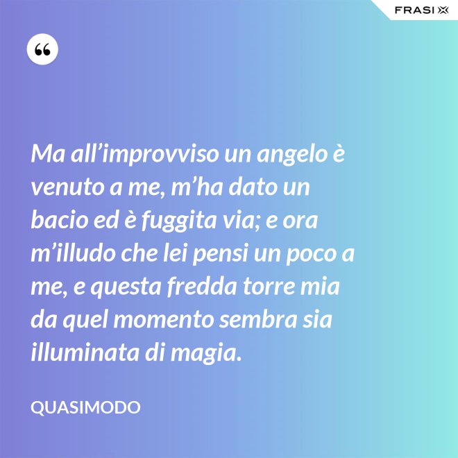 Ma all’improvviso un angelo è venuto a me, m’ha dato un bacio ed è fuggita via; e ora m’illudo che lei pensi un poco a me, e questa fredda torre mia da quel momento sembra sia illuminata di magia. - Quasimodo