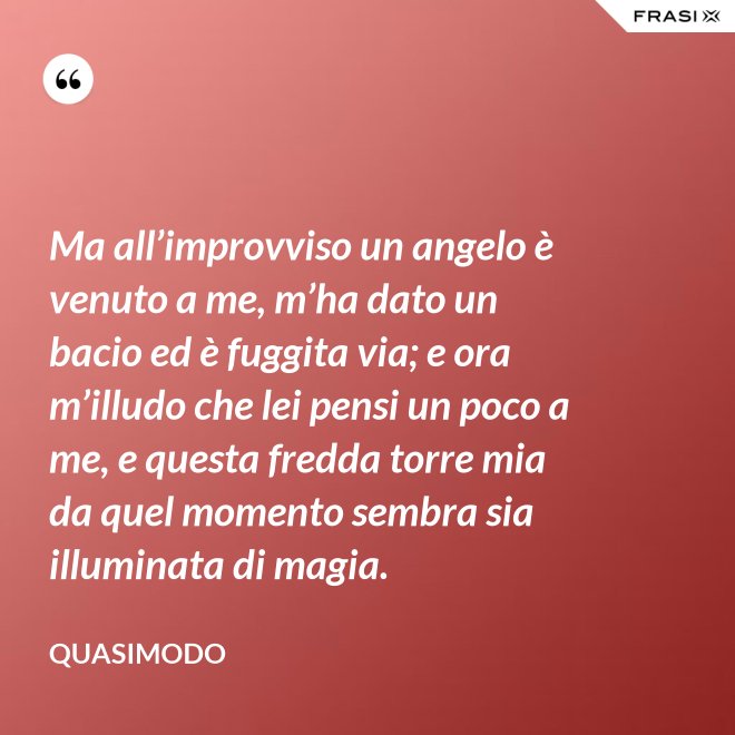 Ma all’improvviso un angelo è venuto a me, m’ha dato un bacio ed è fuggita via; e ora m’illudo che lei pensi un poco a me, e questa fredda torre mia da quel momento sembra sia illuminata di magia. - Quasimodo