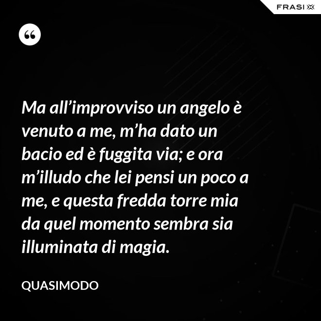 Ma all’improvviso un angelo è venuto a me, m’ha dato un bacio ed è fuggita via; e ora m’illudo che lei pensi un poco a me, e questa fredda torre mia da quel momento sembra sia illuminata di magia. - Quasimodo