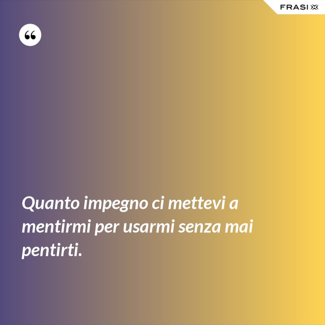 Quanto impegno ci mettevi a mentirmi per usarmi senza mai pentirti. - Anonimo