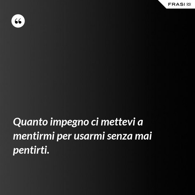 Quanto impegno ci mettevi a mentirmi per usarmi senza mai pentirti. - Anonimo