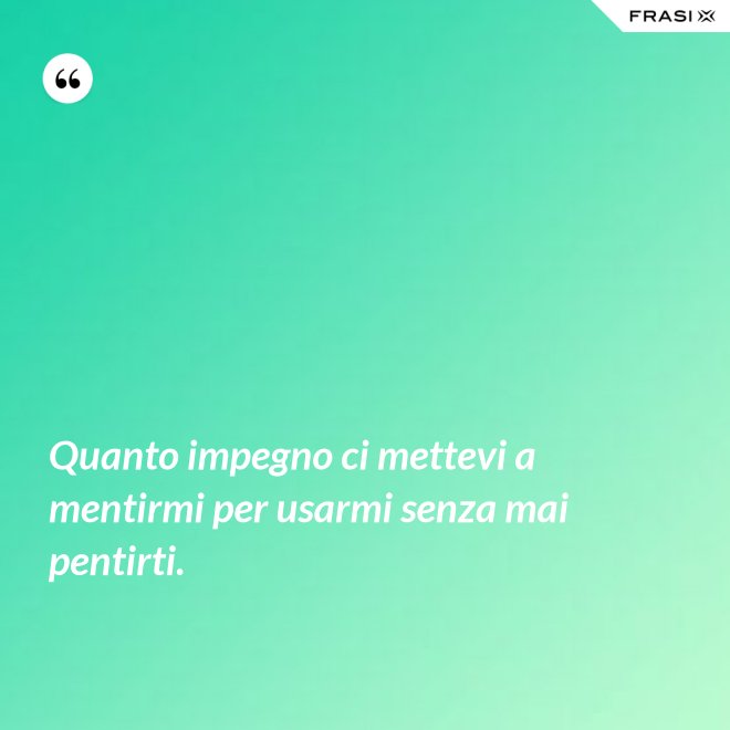 Quanto impegno ci mettevi a mentirmi per usarmi senza mai pentirti. - Anonimo