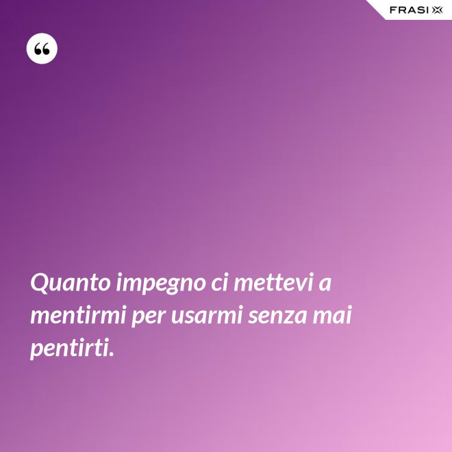 Quanto impegno ci mettevi a mentirmi per usarmi senza mai pentirti. - Anonimo