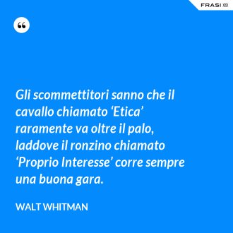 Gli scommettitori sanno che il cavallo chiamato ‘Etica’ raramente va oltre il palo, laddove il ronzino chiamato ‘Proprio Interesse’ corre sempre una buona gara. - Walt Whitman