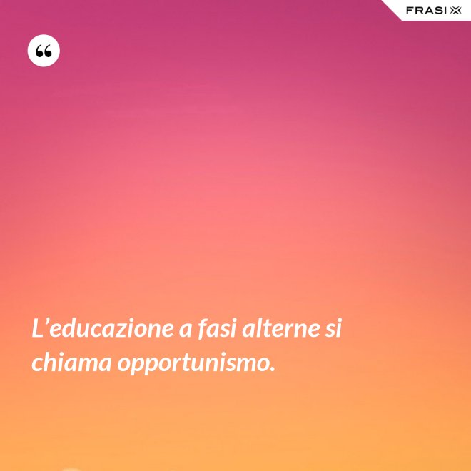L’educazione a fasi alterne si chiama opportunismo. - Anonimo