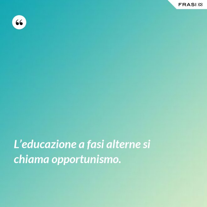 L’educazione a fasi alterne si chiama opportunismo. - Anonimo