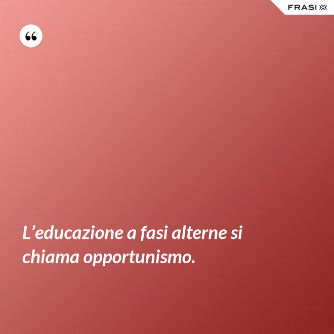 L’educazione a fasi alterne si chiama opportunismo. - Anonimo