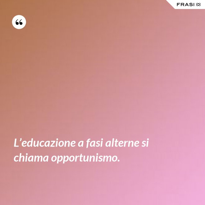 L’educazione a fasi alterne si chiama opportunismo. - Anonimo