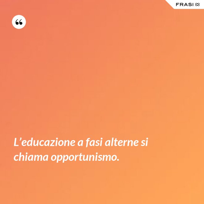 L’educazione a fasi alterne si chiama opportunismo. - Anonimo