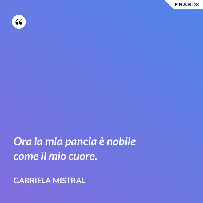 Ora la mia pancia è nobile come il mio cuore. - GABRIELA MISTRAL